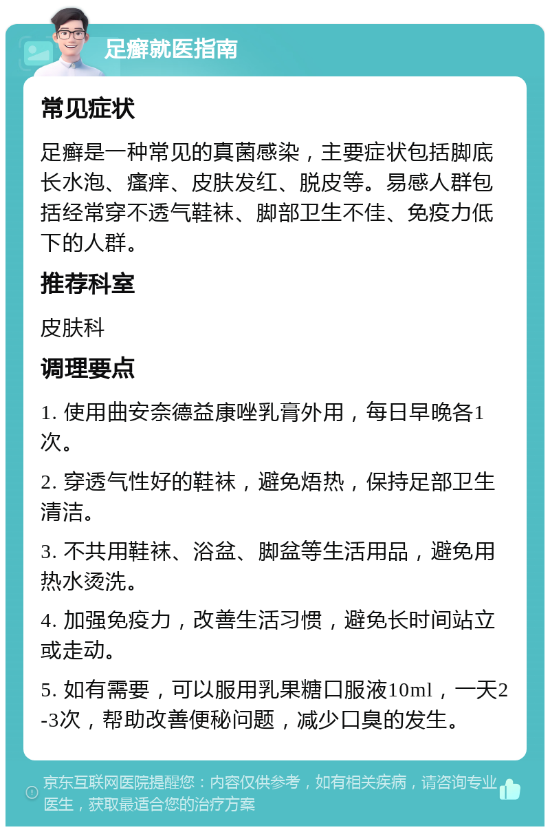 足癣就医指南 常见症状 足癣是一种常见的真菌感染，主要症状包括脚底长水泡、瘙痒、皮肤发红、脱皮等。易感人群包括经常穿不透气鞋袜、脚部卫生不佳、免疫力低下的人群。 推荐科室 皮肤科 调理要点 1. 使用曲安奈德益康唑乳膏外用，每日早晚各1次。 2. 穿透气性好的鞋袜，避免焐热，保持足部卫生清洁。 3. 不共用鞋袜、浴盆、脚盆等生活用品，避免用热水烫洗。 4. 加强免疫力，改善生活习惯，避免长时间站立或走动。 5. 如有需要，可以服用乳果糖口服液10ml，一天2-3次，帮助改善便秘问题，减少口臭的发生。