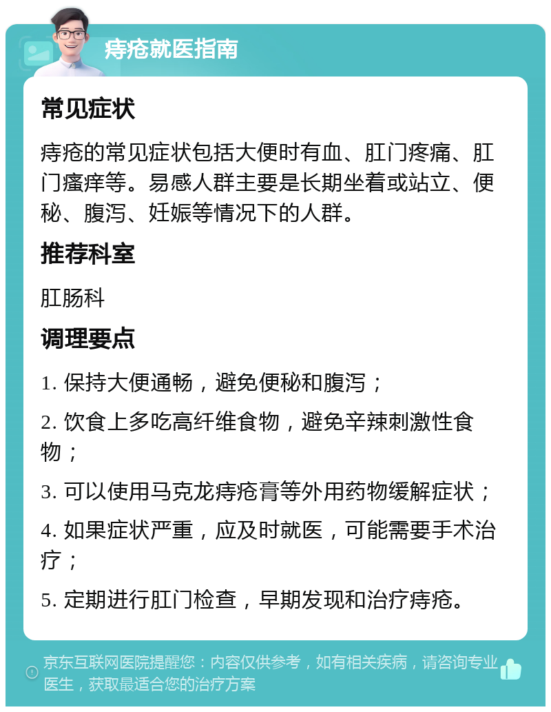 痔疮就医指南 常见症状 痔疮的常见症状包括大便时有血、肛门疼痛、肛门瘙痒等。易感人群主要是长期坐着或站立、便秘、腹泻、妊娠等情况下的人群。 推荐科室 肛肠科 调理要点 1. 保持大便通畅，避免便秘和腹泻； 2. 饮食上多吃高纤维食物，避免辛辣刺激性食物； 3. 可以使用马克龙痔疮膏等外用药物缓解症状； 4. 如果症状严重，应及时就医，可能需要手术治疗； 5. 定期进行肛门检查，早期发现和治疗痔疮。