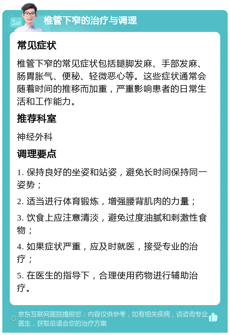 椎管下窄的治疗与调理 常见症状 椎管下窄的常见症状包括腿脚发麻、手部发麻、肠胃胀气、便秘、轻微恶心等。这些症状通常会随着时间的推移而加重，严重影响患者的日常生活和工作能力。 推荐科室 神经外科 调理要点 1. 保持良好的坐姿和站姿，避免长时间保持同一姿势； 2. 适当进行体育锻炼，增强腰背肌肉的力量； 3. 饮食上应注意清淡，避免过度油腻和刺激性食物； 4. 如果症状严重，应及时就医，接受专业的治疗； 5. 在医生的指导下，合理使用药物进行辅助治疗。