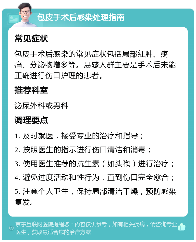 包皮手术后感染处理指南 常见症状 包皮手术后感染的常见症状包括局部红肿、疼痛、分泌物增多等。易感人群主要是手术后未能正确进行伤口护理的患者。 推荐科室 泌尿外科或男科 调理要点 1. 及时就医，接受专业的治疗和指导； 2. 按照医生的指示进行伤口清洁和消毒； 3. 使用医生推荐的抗生素（如头孢）进行治疗； 4. 避免过度活动和性行为，直到伤口完全愈合； 5. 注意个人卫生，保持局部清洁干燥，预防感染复发。