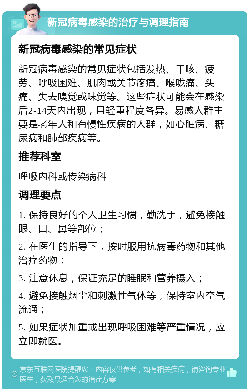 新冠病毒感染的治疗与调理指南 新冠病毒感染的常见症状 新冠病毒感染的常见症状包括发热、干咳、疲劳、呼吸困难、肌肉或关节疼痛、喉咙痛、头痛、失去嗅觉或味觉等。这些症状可能会在感染后2-14天内出现，且轻重程度各异。易感人群主要是老年人和有慢性疾病的人群，如心脏病、糖尿病和肺部疾病等。 推荐科室 呼吸内科或传染病科 调理要点 1. 保持良好的个人卫生习惯，勤洗手，避免接触眼、口、鼻等部位； 2. 在医生的指导下，按时服用抗病毒药物和其他治疗药物； 3. 注意休息，保证充足的睡眠和营养摄入； 4. 避免接触烟尘和刺激性气体等，保持室内空气流通； 5. 如果症状加重或出现呼吸困难等严重情况，应立即就医。