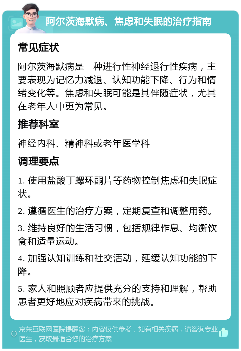 阿尔茨海默病、焦虑和失眠的治疗指南 常见症状 阿尔茨海默病是一种进行性神经退行性疾病，主要表现为记忆力减退、认知功能下降、行为和情绪变化等。焦虑和失眠可能是其伴随症状，尤其在老年人中更为常见。 推荐科室 神经内科、精神科或老年医学科 调理要点 1. 使用盐酸丁螺环酮片等药物控制焦虑和失眠症状。 2. 遵循医生的治疗方案，定期复查和调整用药。 3. 维持良好的生活习惯，包括规律作息、均衡饮食和适量运动。 4. 加强认知训练和社交活动，延缓认知功能的下降。 5. 家人和照顾者应提供充分的支持和理解，帮助患者更好地应对疾病带来的挑战。