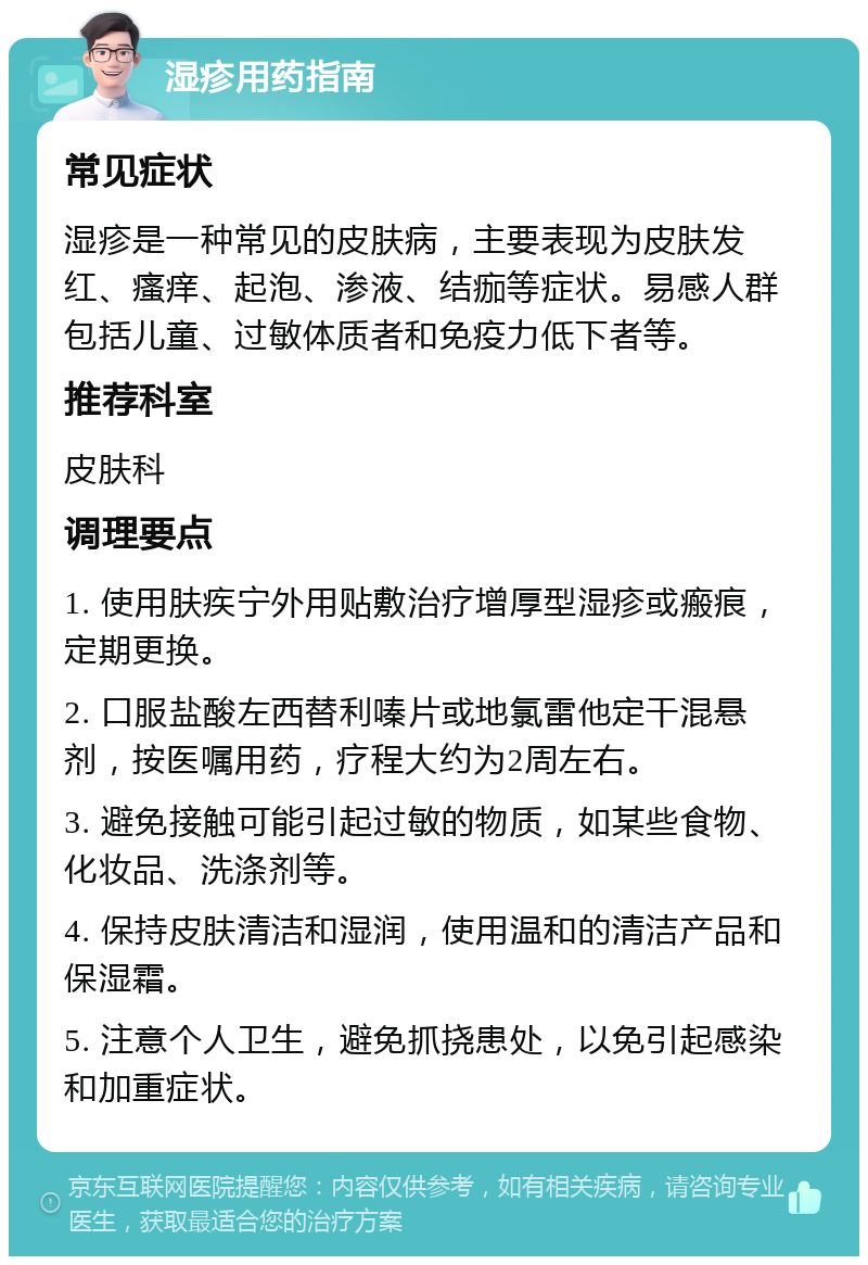 湿疹用药指南 常见症状 湿疹是一种常见的皮肤病，主要表现为皮肤发红、瘙痒、起泡、渗液、结痂等症状。易感人群包括儿童、过敏体质者和免疫力低下者等。 推荐科室 皮肤科 调理要点 1. 使用肤疾宁外用贴敷治疗增厚型湿疹或瘢痕，定期更换。 2. 口服盐酸左西替利嗪片或地氯雷他定干混悬剂，按医嘱用药，疗程大约为2周左右。 3. 避免接触可能引起过敏的物质，如某些食物、化妆品、洗涤剂等。 4. 保持皮肤清洁和湿润，使用温和的清洁产品和保湿霜。 5. 注意个人卫生，避免抓挠患处，以免引起感染和加重症状。