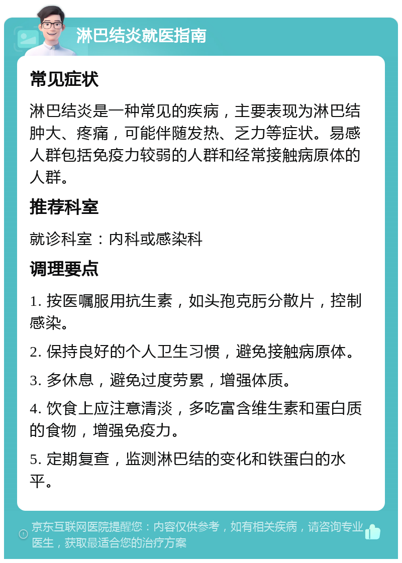 淋巴结炎就医指南 常见症状 淋巴结炎是一种常见的疾病，主要表现为淋巴结肿大、疼痛，可能伴随发热、乏力等症状。易感人群包括免疫力较弱的人群和经常接触病原体的人群。 推荐科室 就诊科室：内科或感染科 调理要点 1. 按医嘱服用抗生素，如头孢克肟分散片，控制感染。 2. 保持良好的个人卫生习惯，避免接触病原体。 3. 多休息，避免过度劳累，增强体质。 4. 饮食上应注意清淡，多吃富含维生素和蛋白质的食物，增强免疫力。 5. 定期复查，监测淋巴结的变化和铁蛋白的水平。