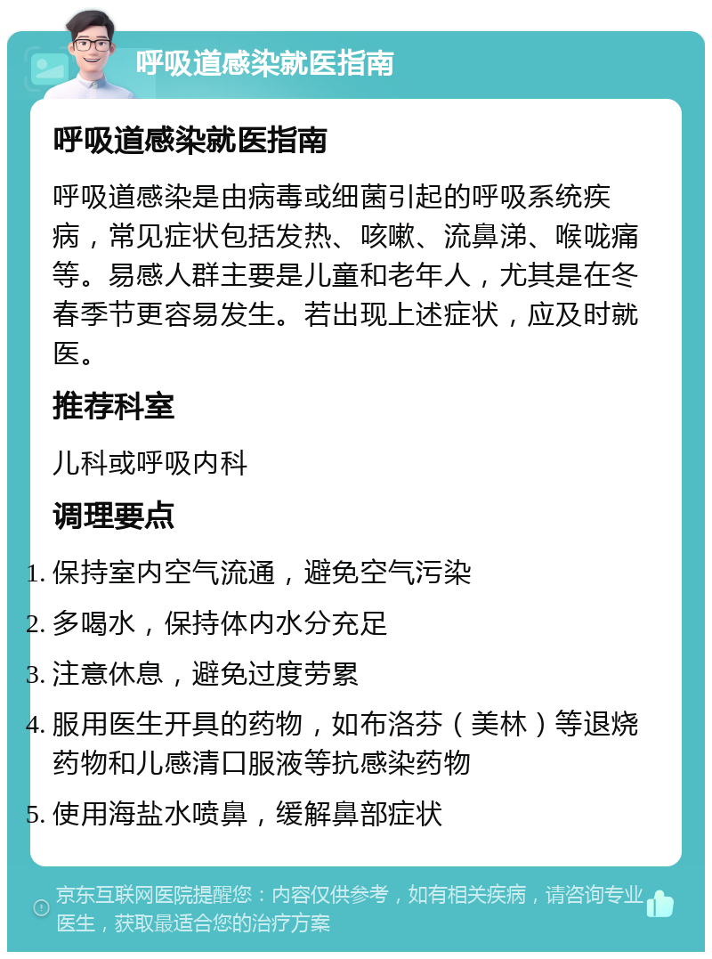 呼吸道感染就医指南 呼吸道感染就医指南 呼吸道感染是由病毒或细菌引起的呼吸系统疾病，常见症状包括发热、咳嗽、流鼻涕、喉咙痛等。易感人群主要是儿童和老年人，尤其是在冬春季节更容易发生。若出现上述症状，应及时就医。 推荐科室 儿科或呼吸内科 调理要点 保持室内空气流通，避免空气污染 多喝水，保持体内水分充足 注意休息，避免过度劳累 服用医生开具的药物，如布洛芬（美林）等退烧药物和儿感清口服液等抗感染药物 使用海盐水喷鼻，缓解鼻部症状