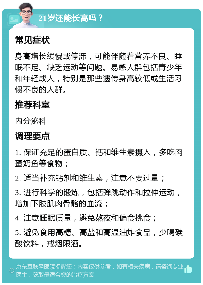 21岁还能长高吗？ 常见症状 身高增长缓慢或停滞，可能伴随着营养不良、睡眠不足、缺乏运动等问题。易感人群包括青少年和年轻成人，特别是那些遗传身高较低或生活习惯不良的人群。 推荐科室 内分泌科 调理要点 1. 保证充足的蛋白质、钙和维生素摄入，多吃肉蛋奶鱼等食物； 2. 适当补充钙剂和维生素，注意不要过量； 3. 进行科学的锻炼，包括弹跳动作和拉伸运动，增加下肢肌肉骨骼的血流； 4. 注意睡眠质量，避免熬夜和偏食挑食； 5. 避免食用高糖、高盐和高温油炸食品，少喝碳酸饮料，戒烟限酒。