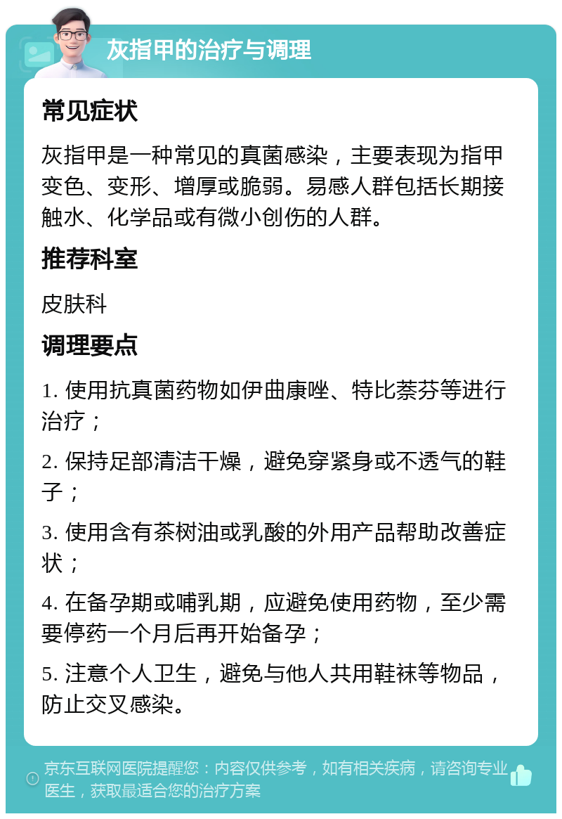 灰指甲的治疗与调理 常见症状 灰指甲是一种常见的真菌感染，主要表现为指甲变色、变形、增厚或脆弱。易感人群包括长期接触水、化学品或有微小创伤的人群。 推荐科室 皮肤科 调理要点 1. 使用抗真菌药物如伊曲康唑、特比萘芬等进行治疗； 2. 保持足部清洁干燥，避免穿紧身或不透气的鞋子； 3. 使用含有茶树油或乳酸的外用产品帮助改善症状； 4. 在备孕期或哺乳期，应避免使用药物，至少需要停药一个月后再开始备孕； 5. 注意个人卫生，避免与他人共用鞋袜等物品，防止交叉感染。