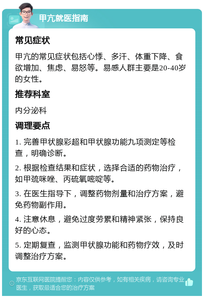 甲亢就医指南 常见症状 甲亢的常见症状包括心悸、多汗、体重下降、食欲增加、焦虑、易怒等。易感人群主要是20-40岁的女性。 推荐科室 内分泌科 调理要点 1. 完善甲状腺彩超和甲状腺功能九项测定等检查，明确诊断。 2. 根据检查结果和症状，选择合适的药物治疗，如甲巯咪唑、丙硫氧嘧啶等。 3. 在医生指导下，调整药物剂量和治疗方案，避免药物副作用。 4. 注意休息，避免过度劳累和精神紧张，保持良好的心态。 5. 定期复查，监测甲状腺功能和药物疗效，及时调整治疗方案。