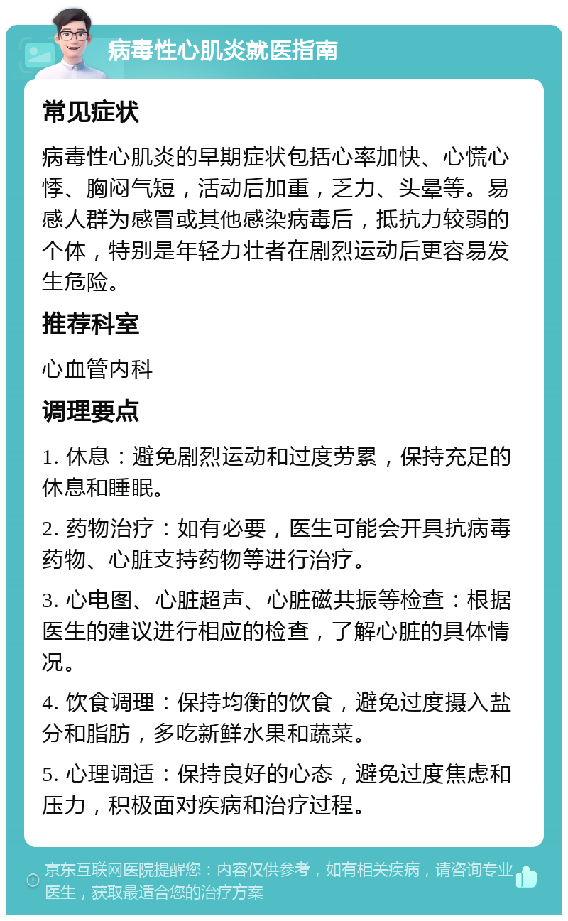 病毒性心肌炎就医指南 常见症状 病毒性心肌炎的早期症状包括心率加快、心慌心悸、胸闷气短，活动后加重，乏力、头晕等。易感人群为感冒或其他感染病毒后，抵抗力较弱的个体，特别是年轻力壮者在剧烈运动后更容易发生危险。 推荐科室 心血管内科 调理要点 1. 休息：避免剧烈运动和过度劳累，保持充足的休息和睡眠。 2. 药物治疗：如有必要，医生可能会开具抗病毒药物、心脏支持药物等进行治疗。 3. 心电图、心脏超声、心脏磁共振等检查：根据医生的建议进行相应的检查，了解心脏的具体情况。 4. 饮食调理：保持均衡的饮食，避免过度摄入盐分和脂肪，多吃新鲜水果和蔬菜。 5. 心理调适：保持良好的心态，避免过度焦虑和压力，积极面对疾病和治疗过程。