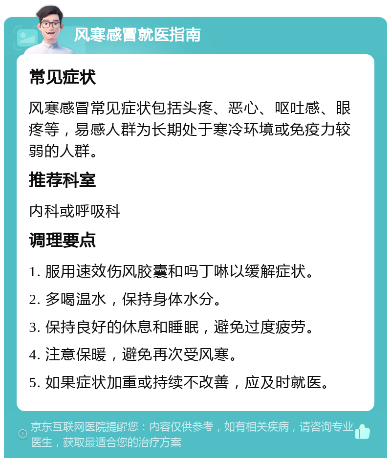 风寒感冒就医指南 常见症状 风寒感冒常见症状包括头疼、恶心、呕吐感、眼疼等，易感人群为长期处于寒冷环境或免疫力较弱的人群。 推荐科室 内科或呼吸科 调理要点 1. 服用速效伤风胶囊和吗丁啉以缓解症状。 2. 多喝温水，保持身体水分。 3. 保持良好的休息和睡眠，避免过度疲劳。 4. 注意保暖，避免再次受风寒。 5. 如果症状加重或持续不改善，应及时就医。