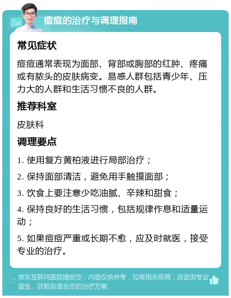 痘痘的治疗与调理指南 常见症状 痘痘通常表现为面部、背部或胸部的红肿、疼痛或有脓头的皮肤病变。易感人群包括青少年、压力大的人群和生活习惯不良的人群。 推荐科室 皮肤科 调理要点 1. 使用复方黄柏液进行局部治疗； 2. 保持面部清洁，避免用手触摸面部； 3. 饮食上要注意少吃油腻、辛辣和甜食； 4. 保持良好的生活习惯，包括规律作息和适量运动； 5. 如果痘痘严重或长期不愈，应及时就医，接受专业的治疗。