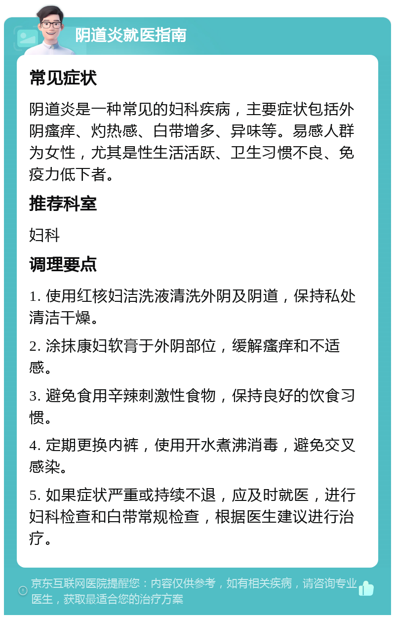 阴道炎就医指南 常见症状 阴道炎是一种常见的妇科疾病，主要症状包括外阴瘙痒、灼热感、白带增多、异味等。易感人群为女性，尤其是性生活活跃、卫生习惯不良、免疫力低下者。 推荐科室 妇科 调理要点 1. 使用红核妇洁洗液清洗外阴及阴道，保持私处清洁干燥。 2. 涂抹康妇软膏于外阴部位，缓解瘙痒和不适感。 3. 避免食用辛辣刺激性食物，保持良好的饮食习惯。 4. 定期更换内裤，使用开水煮沸消毒，避免交叉感染。 5. 如果症状严重或持续不退，应及时就医，进行妇科检查和白带常规检查，根据医生建议进行治疗。