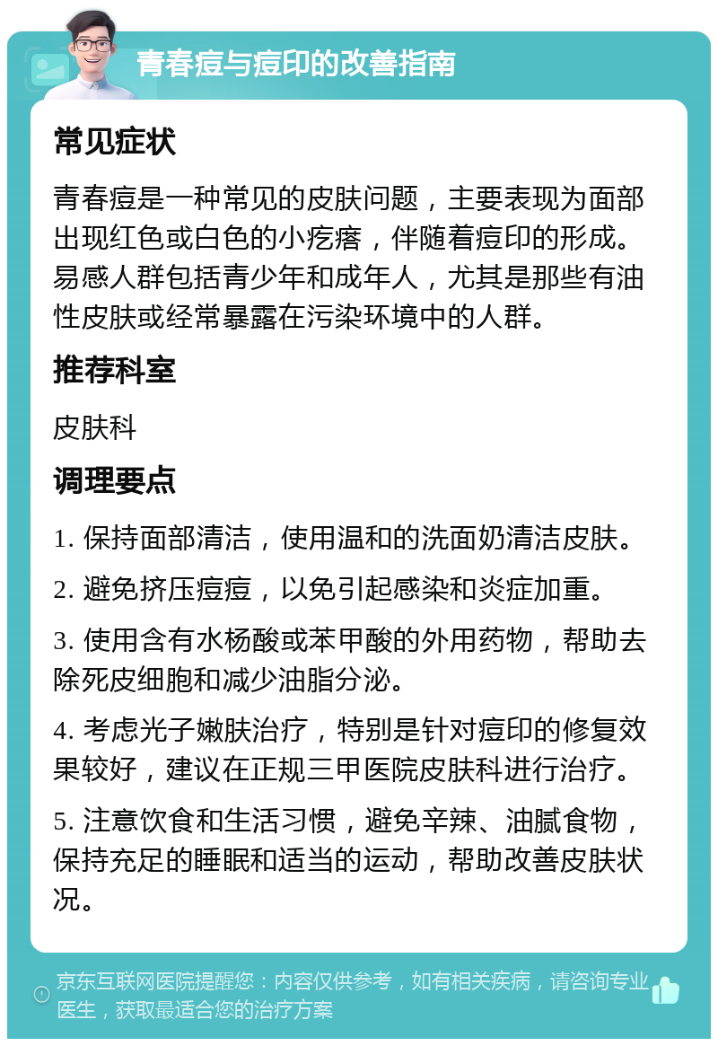 青春痘与痘印的改善指南 常见症状 青春痘是一种常见的皮肤问题，主要表现为面部出现红色或白色的小疙瘩，伴随着痘印的形成。易感人群包括青少年和成年人，尤其是那些有油性皮肤或经常暴露在污染环境中的人群。 推荐科室 皮肤科 调理要点 1. 保持面部清洁，使用温和的洗面奶清洁皮肤。 2. 避免挤压痘痘，以免引起感染和炎症加重。 3. 使用含有水杨酸或苯甲酸的外用药物，帮助去除死皮细胞和减少油脂分泌。 4. 考虑光子嫩肤治疗，特别是针对痘印的修复效果较好，建议在正规三甲医院皮肤科进行治疗。 5. 注意饮食和生活习惯，避免辛辣、油腻食物，保持充足的睡眠和适当的运动，帮助改善皮肤状况。