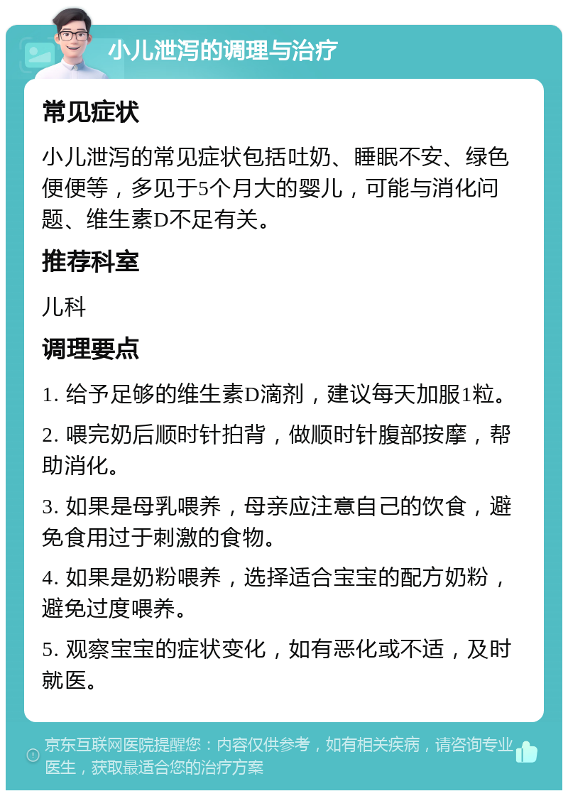 小儿泄泻的调理与治疗 常见症状 小儿泄泻的常见症状包括吐奶、睡眠不安、绿色便便等，多见于5个月大的婴儿，可能与消化问题、维生素D不足有关。 推荐科室 儿科 调理要点 1. 给予足够的维生素D滴剂，建议每天加服1粒。 2. 喂完奶后顺时针拍背，做顺时针腹部按摩，帮助消化。 3. 如果是母乳喂养，母亲应注意自己的饮食，避免食用过于刺激的食物。 4. 如果是奶粉喂养，选择适合宝宝的配方奶粉，避免过度喂养。 5. 观察宝宝的症状变化，如有恶化或不适，及时就医。