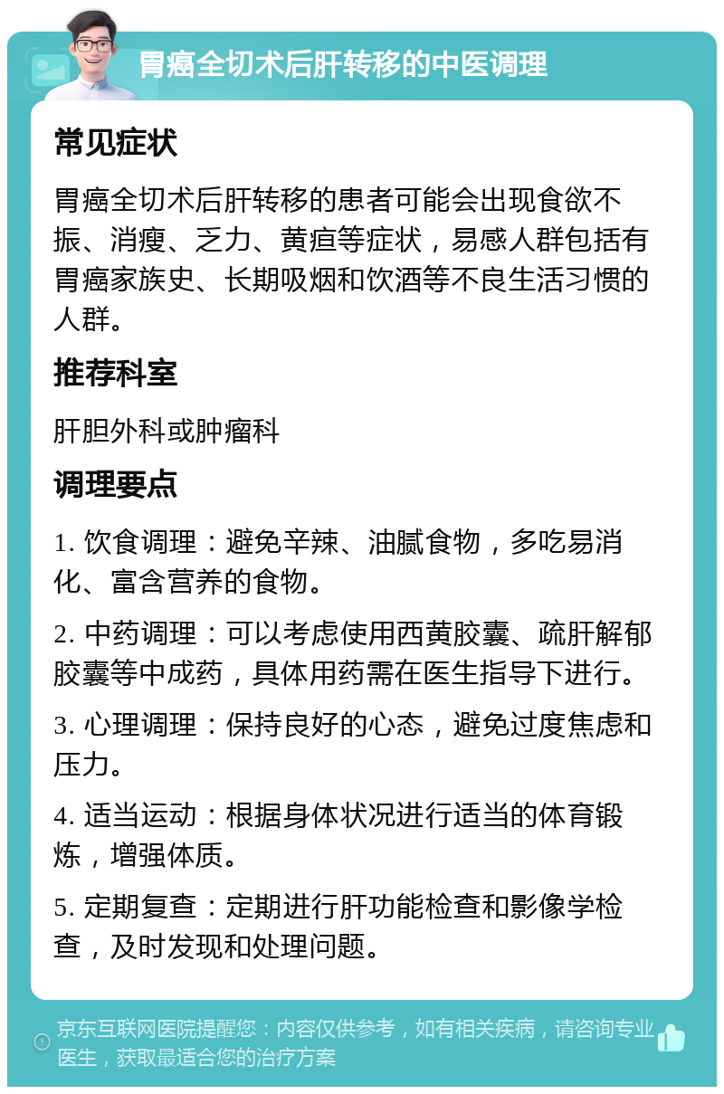 胃癌全切术后肝转移的中医调理 常见症状 胃癌全切术后肝转移的患者可能会出现食欲不振、消瘦、乏力、黄疸等症状，易感人群包括有胃癌家族史、长期吸烟和饮酒等不良生活习惯的人群。 推荐科室 肝胆外科或肿瘤科 调理要点 1. 饮食调理：避免辛辣、油腻食物，多吃易消化、富含营养的食物。 2. 中药调理：可以考虑使用西黄胶囊、疏肝解郁胶囊等中成药，具体用药需在医生指导下进行。 3. 心理调理：保持良好的心态，避免过度焦虑和压力。 4. 适当运动：根据身体状况进行适当的体育锻炼，增强体质。 5. 定期复查：定期进行肝功能检查和影像学检查，及时发现和处理问题。