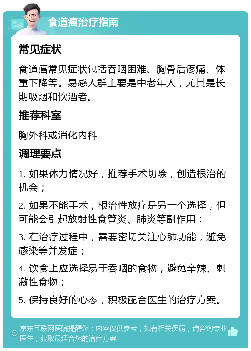 食道癌治疗指南 常见症状 食道癌常见症状包括吞咽困难、胸骨后疼痛、体重下降等。易感人群主要是中老年人，尤其是长期吸烟和饮酒者。 推荐科室 胸外科或消化内科 调理要点 1. 如果体力情况好，推荐手术切除，创造根治的机会； 2. 如果不能手术，根治性放疗是另一个选择，但可能会引起放射性食管炎、肺炎等副作用； 3. 在治疗过程中，需要密切关注心肺功能，避免感染等并发症； 4. 饮食上应选择易于吞咽的食物，避免辛辣、刺激性食物； 5. 保持良好的心态，积极配合医生的治疗方案。