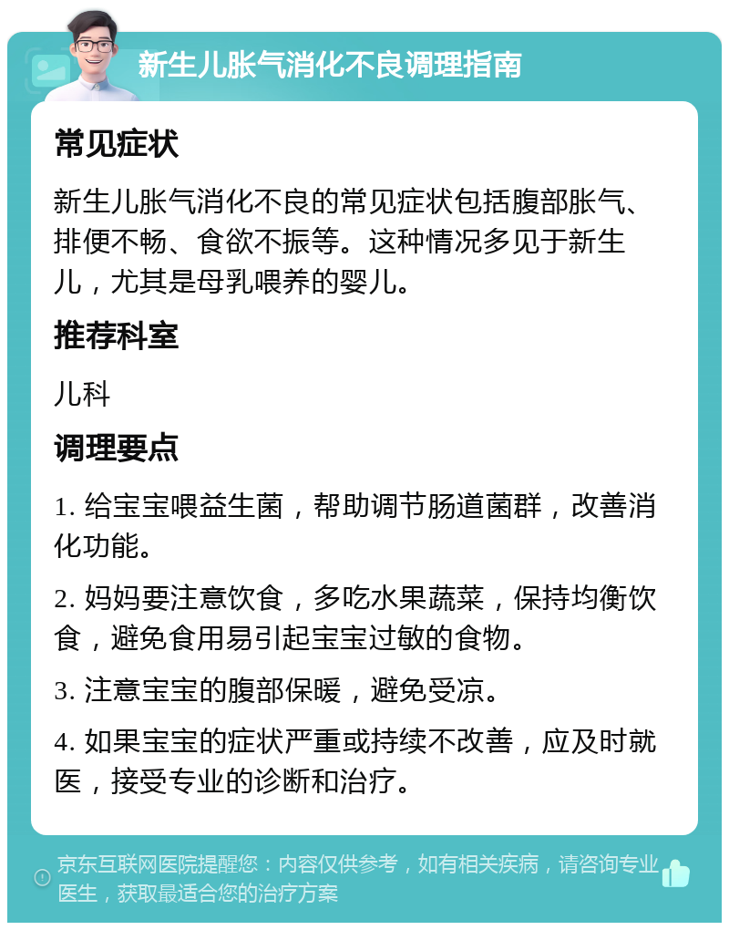 新生儿胀气消化不良调理指南 常见症状 新生儿胀气消化不良的常见症状包括腹部胀气、排便不畅、食欲不振等。这种情况多见于新生儿，尤其是母乳喂养的婴儿。 推荐科室 儿科 调理要点 1. 给宝宝喂益生菌，帮助调节肠道菌群，改善消化功能。 2. 妈妈要注意饮食，多吃水果蔬菜，保持均衡饮食，避免食用易引起宝宝过敏的食物。 3. 注意宝宝的腹部保暖，避免受凉。 4. 如果宝宝的症状严重或持续不改善，应及时就医，接受专业的诊断和治疗。