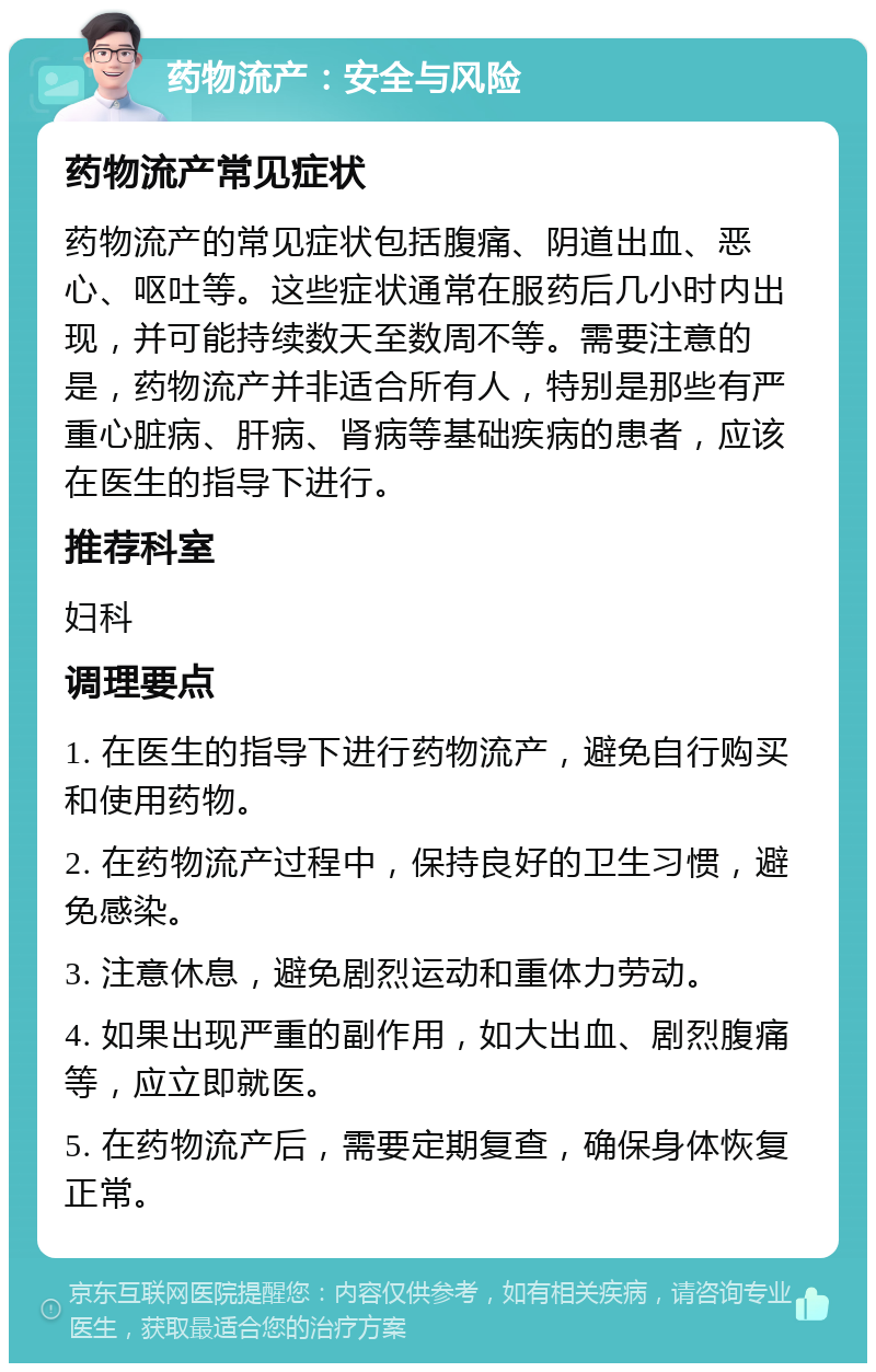 药物流产：安全与风险 药物流产常见症状 药物流产的常见症状包括腹痛、阴道出血、恶心、呕吐等。这些症状通常在服药后几小时内出现，并可能持续数天至数周不等。需要注意的是，药物流产并非适合所有人，特别是那些有严重心脏病、肝病、肾病等基础疾病的患者，应该在医生的指导下进行。 推荐科室 妇科 调理要点 1. 在医生的指导下进行药物流产，避免自行购买和使用药物。 2. 在药物流产过程中，保持良好的卫生习惯，避免感染。 3. 注意休息，避免剧烈运动和重体力劳动。 4. 如果出现严重的副作用，如大出血、剧烈腹痛等，应立即就医。 5. 在药物流产后，需要定期复查，确保身体恢复正常。