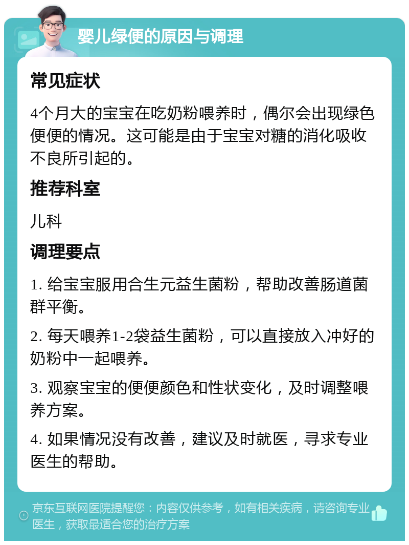 婴儿绿便的原因与调理 常见症状 4个月大的宝宝在吃奶粉喂养时，偶尔会出现绿色便便的情况。这可能是由于宝宝对糖的消化吸收不良所引起的。 推荐科室 儿科 调理要点 1. 给宝宝服用合生元益生菌粉，帮助改善肠道菌群平衡。 2. 每天喂养1-2袋益生菌粉，可以直接放入冲好的奶粉中一起喂养。 3. 观察宝宝的便便颜色和性状变化，及时调整喂养方案。 4. 如果情况没有改善，建议及时就医，寻求专业医生的帮助。