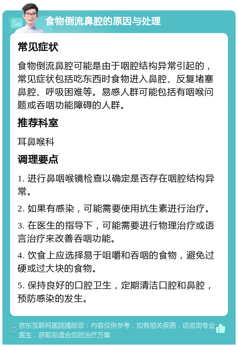 食物倒流鼻腔的原因与处理 常见症状 食物倒流鼻腔可能是由于咽腔结构异常引起的，常见症状包括吃东西时食物进入鼻腔、反复堵塞鼻腔、呼吸困难等。易感人群可能包括有咽喉问题或吞咽功能障碍的人群。 推荐科室 耳鼻喉科 调理要点 1. 进行鼻咽喉镜检查以确定是否存在咽腔结构异常。 2. 如果有感染，可能需要使用抗生素进行治疗。 3. 在医生的指导下，可能需要进行物理治疗或语言治疗来改善吞咽功能。 4. 饮食上应选择易于咀嚼和吞咽的食物，避免过硬或过大块的食物。 5. 保持良好的口腔卫生，定期清洁口腔和鼻腔，预防感染的发生。