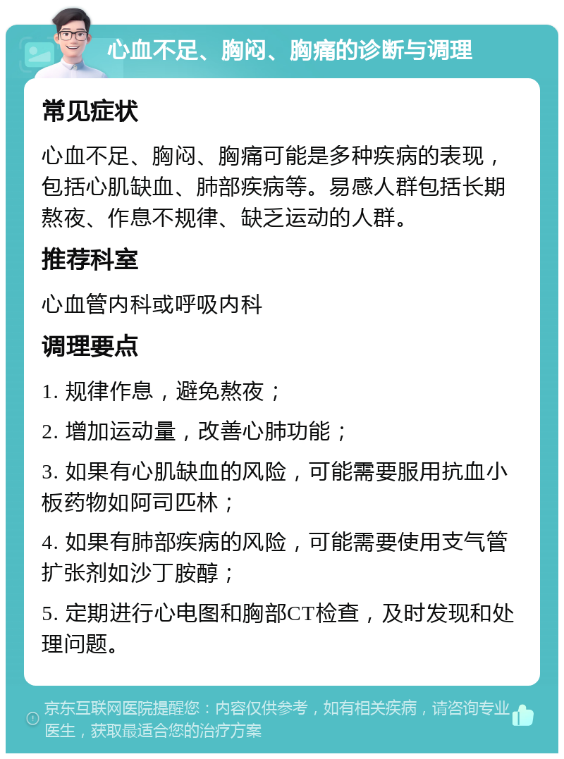 心血不足、胸闷、胸痛的诊断与调理 常见症状 心血不足、胸闷、胸痛可能是多种疾病的表现，包括心肌缺血、肺部疾病等。易感人群包括长期熬夜、作息不规律、缺乏运动的人群。 推荐科室 心血管内科或呼吸内科 调理要点 1. 规律作息，避免熬夜； 2. 增加运动量，改善心肺功能； 3. 如果有心肌缺血的风险，可能需要服用抗血小板药物如阿司匹林； 4. 如果有肺部疾病的风险，可能需要使用支气管扩张剂如沙丁胺醇； 5. 定期进行心电图和胸部CT检查，及时发现和处理问题。