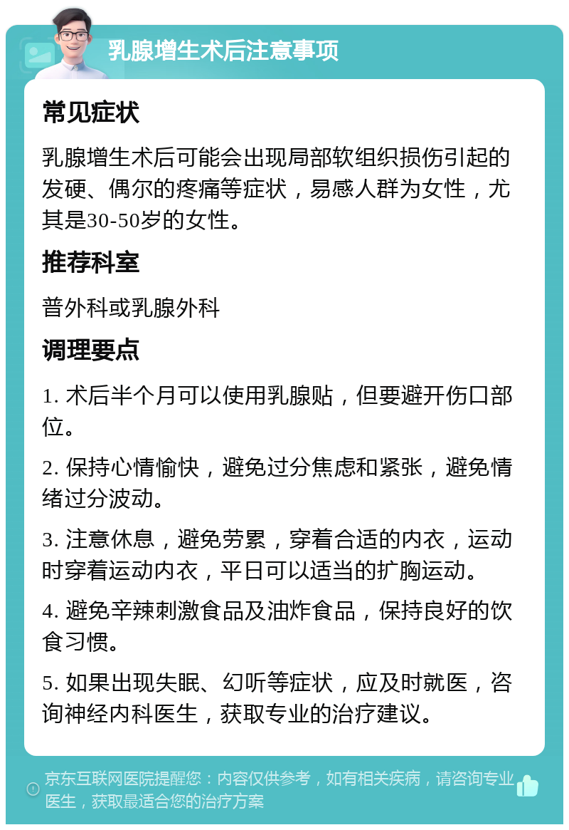 乳腺增生术后注意事项 常见症状 乳腺增生术后可能会出现局部软组织损伤引起的发硬、偶尔的疼痛等症状，易感人群为女性，尤其是30-50岁的女性。 推荐科室 普外科或乳腺外科 调理要点 1. 术后半个月可以使用乳腺贴，但要避开伤口部位。 2. 保持心情愉快，避免过分焦虑和紧张，避免情绪过分波动。 3. 注意休息，避免劳累，穿着合适的内衣，运动时穿着运动内衣，平日可以适当的扩胸运动。 4. 避免辛辣刺激食品及油炸食品，保持良好的饮食习惯。 5. 如果出现失眠、幻听等症状，应及时就医，咨询神经内科医生，获取专业的治疗建议。