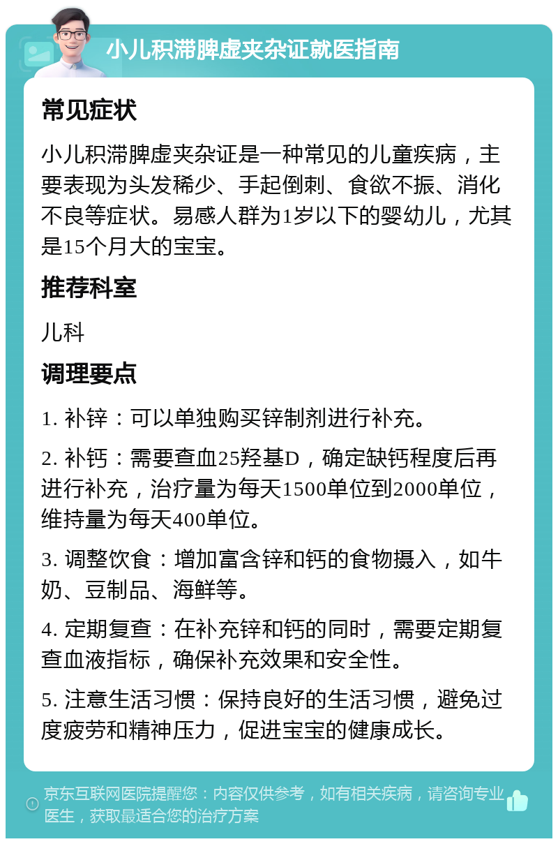 小儿积滞脾虚夹杂证就医指南 常见症状 小儿积滞脾虚夹杂证是一种常见的儿童疾病，主要表现为头发稀少、手起倒刺、食欲不振、消化不良等症状。易感人群为1岁以下的婴幼儿，尤其是15个月大的宝宝。 推荐科室 儿科 调理要点 1. 补锌：可以单独购买锌制剂进行补充。 2. 补钙：需要查血25羟基D，确定缺钙程度后再进行补充，治疗量为每天1500单位到2000单位，维持量为每天400单位。 3. 调整饮食：增加富含锌和钙的食物摄入，如牛奶、豆制品、海鲜等。 4. 定期复查：在补充锌和钙的同时，需要定期复查血液指标，确保补充效果和安全性。 5. 注意生活习惯：保持良好的生活习惯，避免过度疲劳和精神压力，促进宝宝的健康成长。