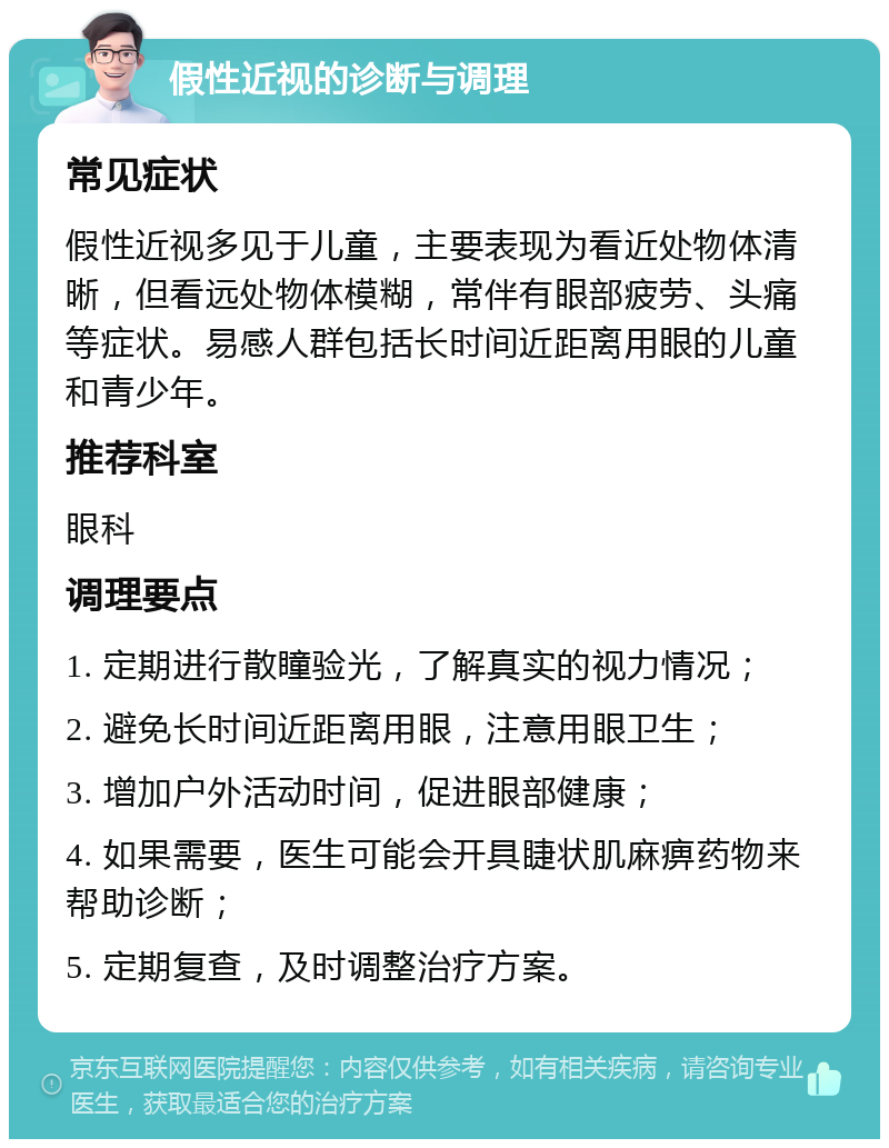 假性近视的诊断与调理 常见症状 假性近视多见于儿童，主要表现为看近处物体清晰，但看远处物体模糊，常伴有眼部疲劳、头痛等症状。易感人群包括长时间近距离用眼的儿童和青少年。 推荐科室 眼科 调理要点 1. 定期进行散瞳验光，了解真实的视力情况； 2. 避免长时间近距离用眼，注意用眼卫生； 3. 增加户外活动时间，促进眼部健康； 4. 如果需要，医生可能会开具睫状肌麻痹药物来帮助诊断； 5. 定期复查，及时调整治疗方案。