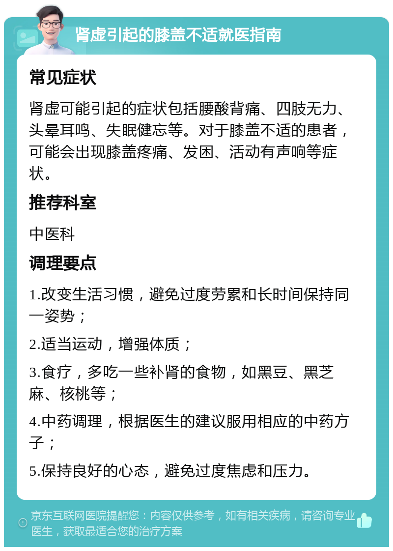 肾虚引起的膝盖不适就医指南 常见症状 肾虚可能引起的症状包括腰酸背痛、四肢无力、头晕耳鸣、失眠健忘等。对于膝盖不适的患者，可能会出现膝盖疼痛、发困、活动有声响等症状。 推荐科室 中医科 调理要点 1.改变生活习惯，避免过度劳累和长时间保持同一姿势； 2.适当运动，增强体质； 3.食疗，多吃一些补肾的食物，如黑豆、黑芝麻、核桃等； 4.中药调理，根据医生的建议服用相应的中药方子； 5.保持良好的心态，避免过度焦虑和压力。