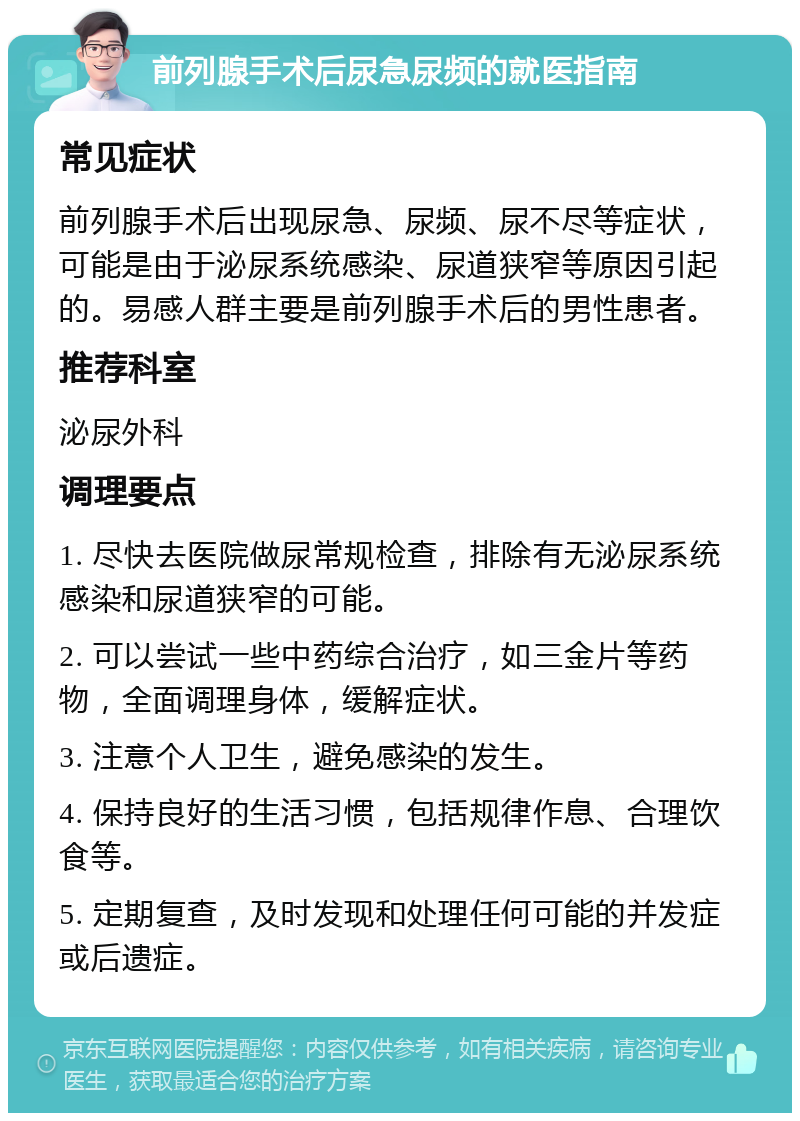 前列腺手术后尿急尿频的就医指南 常见症状 前列腺手术后出现尿急、尿频、尿不尽等症状，可能是由于泌尿系统感染、尿道狭窄等原因引起的。易感人群主要是前列腺手术后的男性患者。 推荐科室 泌尿外科 调理要点 1. 尽快去医院做尿常规检查，排除有无泌尿系统感染和尿道狭窄的可能。 2. 可以尝试一些中药综合治疗，如三金片等药物，全面调理身体，缓解症状。 3. 注意个人卫生，避免感染的发生。 4. 保持良好的生活习惯，包括规律作息、合理饮食等。 5. 定期复查，及时发现和处理任何可能的并发症或后遗症。