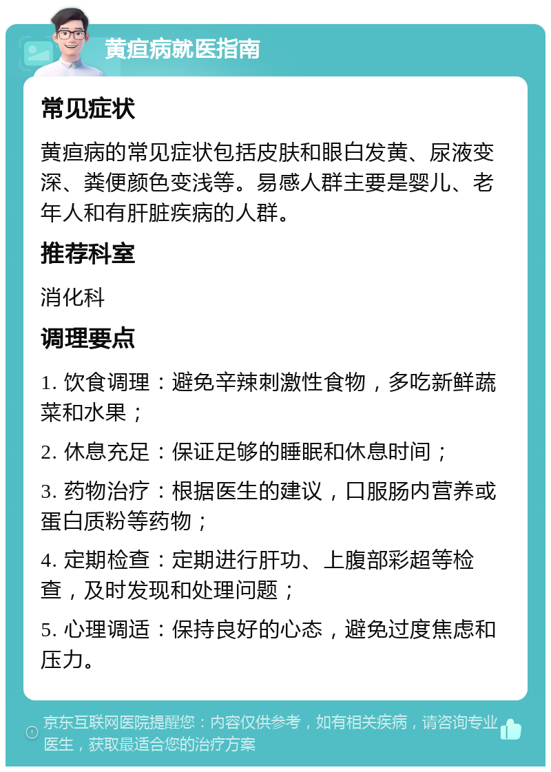 黄疸病就医指南 常见症状 黄疸病的常见症状包括皮肤和眼白发黄、尿液变深、粪便颜色变浅等。易感人群主要是婴儿、老年人和有肝脏疾病的人群。 推荐科室 消化科 调理要点 1. 饮食调理：避免辛辣刺激性食物，多吃新鲜蔬菜和水果； 2. 休息充足：保证足够的睡眠和休息时间； 3. 药物治疗：根据医生的建议，口服肠内营养或蛋白质粉等药物； 4. 定期检查：定期进行肝功、上腹部彩超等检查，及时发现和处理问题； 5. 心理调适：保持良好的心态，避免过度焦虑和压力。