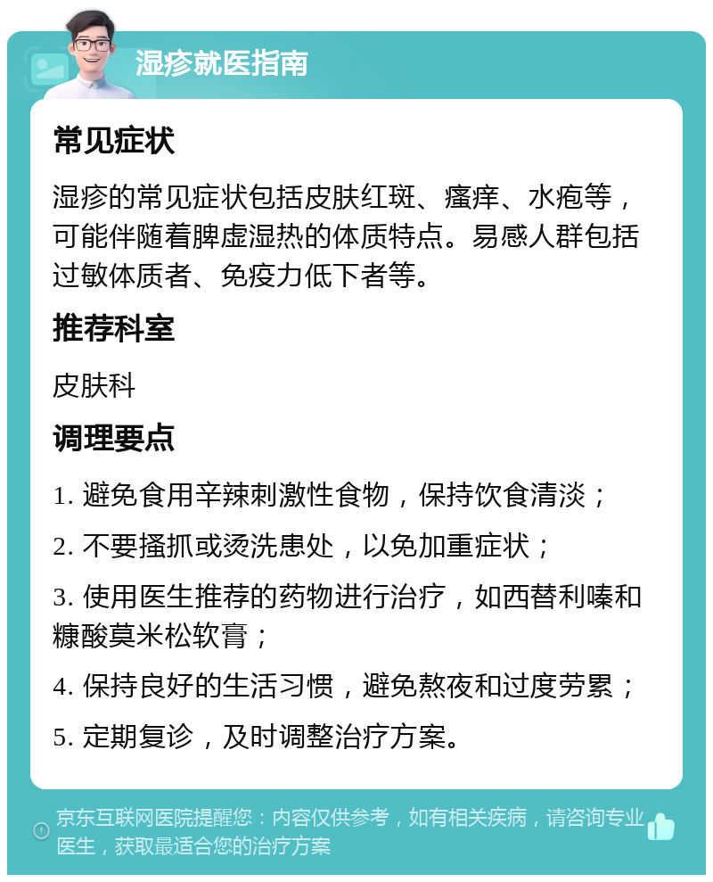 湿疹就医指南 常见症状 湿疹的常见症状包括皮肤红斑、瘙痒、水疱等，可能伴随着脾虚湿热的体质特点。易感人群包括过敏体质者、免疫力低下者等。 推荐科室 皮肤科 调理要点 1. 避免食用辛辣刺激性食物，保持饮食清淡； 2. 不要搔抓或烫洗患处，以免加重症状； 3. 使用医生推荐的药物进行治疗，如西替利嗪和糠酸莫米松软膏； 4. 保持良好的生活习惯，避免熬夜和过度劳累； 5. 定期复诊，及时调整治疗方案。