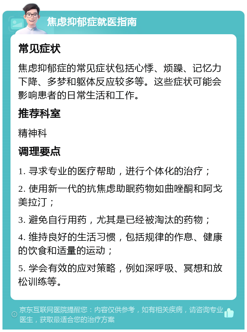 焦虑抑郁症就医指南 常见症状 焦虑抑郁症的常见症状包括心悸、烦躁、记忆力下降、多梦和躯体反应较多等。这些症状可能会影响患者的日常生活和工作。 推荐科室 精神科 调理要点 1. 寻求专业的医疗帮助，进行个体化的治疗； 2. 使用新一代的抗焦虑助眠药物如曲唑酮和阿戈美拉汀； 3. 避免自行用药，尤其是已经被淘汰的药物； 4. 维持良好的生活习惯，包括规律的作息、健康的饮食和适量的运动； 5. 学会有效的应对策略，例如深呼吸、冥想和放松训练等。