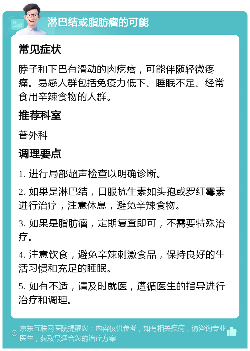 淋巴结或脂肪瘤的可能 常见症状 脖子和下巴有滑动的肉疙瘩，可能伴随轻微疼痛。易感人群包括免疫力低下、睡眠不足、经常食用辛辣食物的人群。 推荐科室 普外科 调理要点 1. 进行局部超声检查以明确诊断。 2. 如果是淋巴结，口服抗生素如头孢或罗红霉素进行治疗，注意休息，避免辛辣食物。 3. 如果是脂肪瘤，定期复查即可，不需要特殊治疗。 4. 注意饮食，避免辛辣刺激食品，保持良好的生活习惯和充足的睡眠。 5. 如有不适，请及时就医，遵循医生的指导进行治疗和调理。