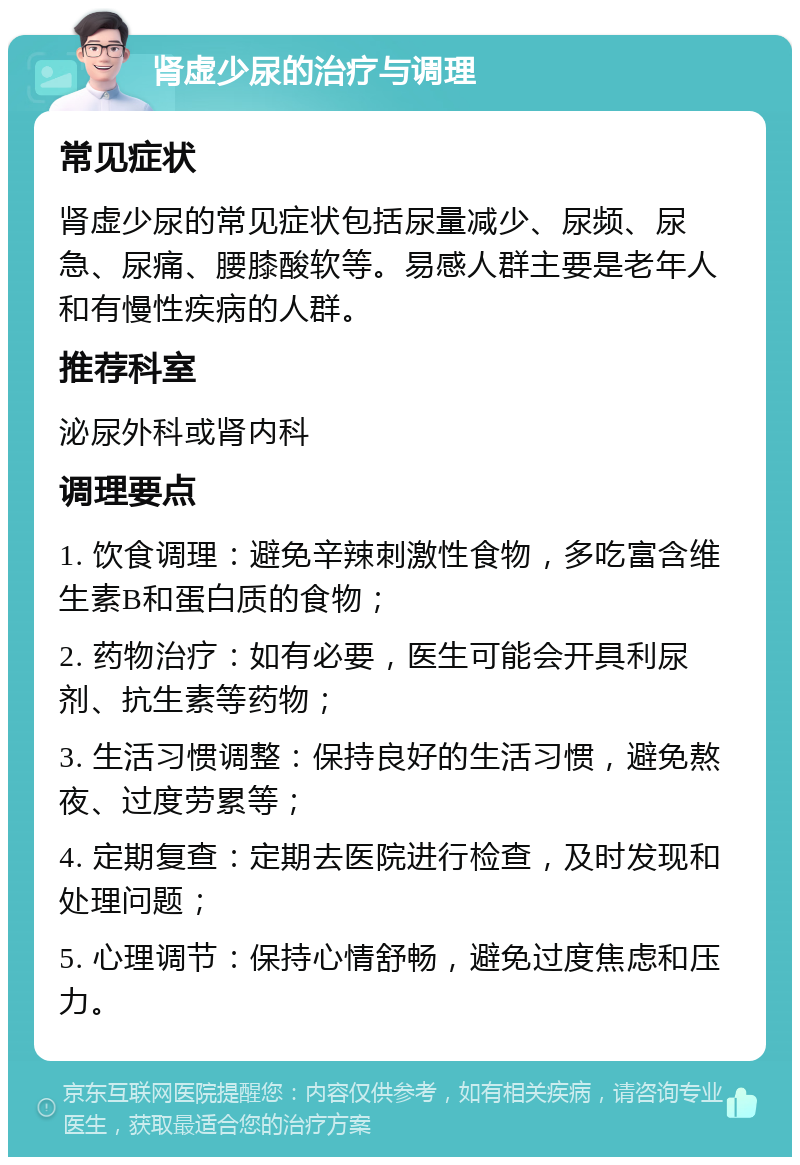 肾虚少尿的治疗与调理 常见症状 肾虚少尿的常见症状包括尿量减少、尿频、尿急、尿痛、腰膝酸软等。易感人群主要是老年人和有慢性疾病的人群。 推荐科室 泌尿外科或肾内科 调理要点 1. 饮食调理：避免辛辣刺激性食物，多吃富含维生素B和蛋白质的食物； 2. 药物治疗：如有必要，医生可能会开具利尿剂、抗生素等药物； 3. 生活习惯调整：保持良好的生活习惯，避免熬夜、过度劳累等； 4. 定期复查：定期去医院进行检查，及时发现和处理问题； 5. 心理调节：保持心情舒畅，避免过度焦虑和压力。