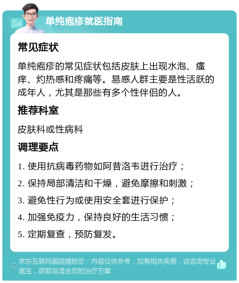 单纯疱疹就医指南 常见症状 单纯疱疹的常见症状包括皮肤上出现水泡、瘙痒、灼热感和疼痛等。易感人群主要是性活跃的成年人，尤其是那些有多个性伴侣的人。 推荐科室 皮肤科或性病科 调理要点 1. 使用抗病毒药物如阿昔洛韦进行治疗； 2. 保持局部清洁和干燥，避免摩擦和刺激； 3. 避免性行为或使用安全套进行保护； 4. 加强免疫力，保持良好的生活习惯； 5. 定期复查，预防复发。