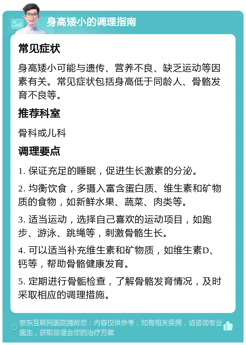 身高矮小的调理指南 常见症状 身高矮小可能与遗传、营养不良、缺乏运动等因素有关。常见症状包括身高低于同龄人、骨骼发育不良等。 推荐科室 骨科或儿科 调理要点 1. 保证充足的睡眠，促进生长激素的分泌。 2. 均衡饮食，多摄入富含蛋白质、维生素和矿物质的食物，如新鲜水果、蔬菜、肉类等。 3. 适当运动，选择自己喜欢的运动项目，如跑步、游泳、跳绳等，刺激骨骼生长。 4. 可以适当补充维生素和矿物质，如维生素D、钙等，帮助骨骼健康发育。 5. 定期进行骨骺检查，了解骨骼发育情况，及时采取相应的调理措施。