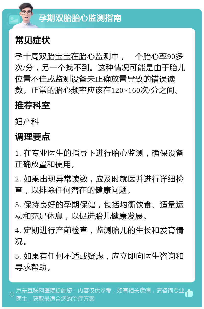 孕期双胎胎心监测指南 常见症状 孕十周双胎宝宝在胎心监测中，一个胎心率90多次/分，另一个找不到。这种情况可能是由于胎儿位置不佳或监测设备未正确放置导致的错误读数。正常的胎心频率应该在120~160次/分之间。 推荐科室 妇产科 调理要点 1. 在专业医生的指导下进行胎心监测，确保设备正确放置和使用。 2. 如果出现异常读数，应及时就医并进行详细检查，以排除任何潜在的健康问题。 3. 保持良好的孕期保健，包括均衡饮食、适量运动和充足休息，以促进胎儿健康发展。 4. 定期进行产前检查，监测胎儿的生长和发育情况。 5. 如果有任何不适或疑虑，应立即向医生咨询和寻求帮助。