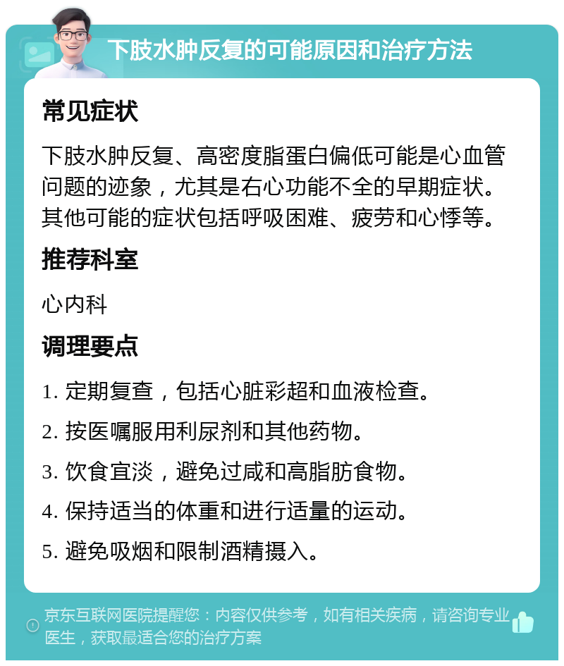 下肢水肿反复的可能原因和治疗方法 常见症状 下肢水肿反复、高密度脂蛋白偏低可能是心血管问题的迹象，尤其是右心功能不全的早期症状。其他可能的症状包括呼吸困难、疲劳和心悸等。 推荐科室 心内科 调理要点 1. 定期复查，包括心脏彩超和血液检查。 2. 按医嘱服用利尿剂和其他药物。 3. 饮食宜淡，避免过咸和高脂肪食物。 4. 保持适当的体重和进行适量的运动。 5. 避免吸烟和限制酒精摄入。