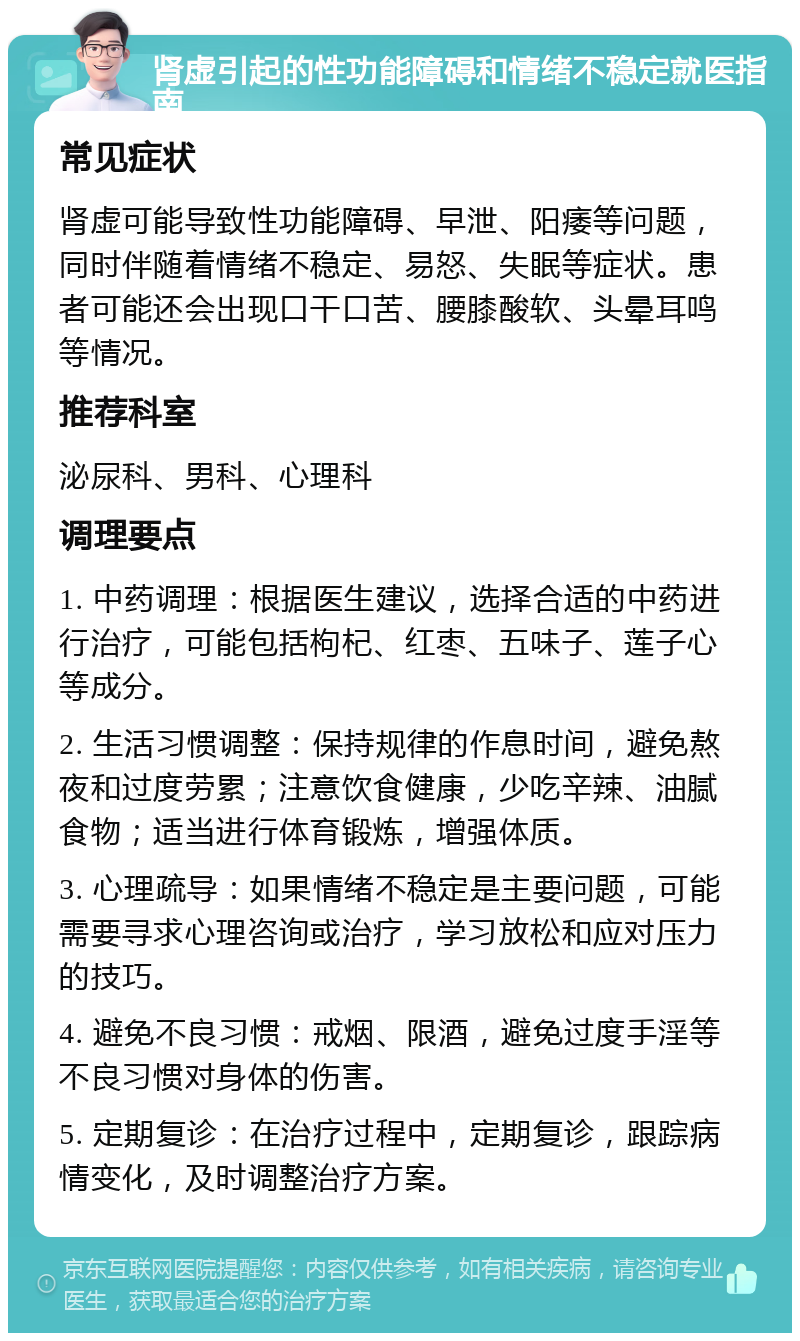 肾虚引起的性功能障碍和情绪不稳定就医指南 常见症状 肾虚可能导致性功能障碍、早泄、阳痿等问题，同时伴随着情绪不稳定、易怒、失眠等症状。患者可能还会出现口干口苦、腰膝酸软、头晕耳鸣等情况。 推荐科室 泌尿科、男科、心理科 调理要点 1. 中药调理：根据医生建议，选择合适的中药进行治疗，可能包括枸杞、红枣、五味子、莲子心等成分。 2. 生活习惯调整：保持规律的作息时间，避免熬夜和过度劳累；注意饮食健康，少吃辛辣、油腻食物；适当进行体育锻炼，增强体质。 3. 心理疏导：如果情绪不稳定是主要问题，可能需要寻求心理咨询或治疗，学习放松和应对压力的技巧。 4. 避免不良习惯：戒烟、限酒，避免过度手淫等不良习惯对身体的伤害。 5. 定期复诊：在治疗过程中，定期复诊，跟踪病情变化，及时调整治疗方案。