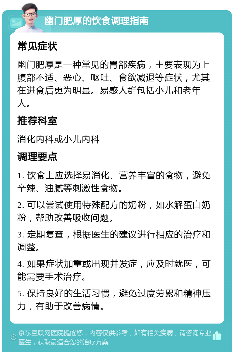 幽门肥厚的饮食调理指南 常见症状 幽门肥厚是一种常见的胃部疾病，主要表现为上腹部不适、恶心、呕吐、食欲减退等症状，尤其在进食后更为明显。易感人群包括小儿和老年人。 推荐科室 消化内科或小儿内科 调理要点 1. 饮食上应选择易消化、营养丰富的食物，避免辛辣、油腻等刺激性食物。 2. 可以尝试使用特殊配方的奶粉，如水解蛋白奶粉，帮助改善吸收问题。 3. 定期复查，根据医生的建议进行相应的治疗和调整。 4. 如果症状加重或出现并发症，应及时就医，可能需要手术治疗。 5. 保持良好的生活习惯，避免过度劳累和精神压力，有助于改善病情。