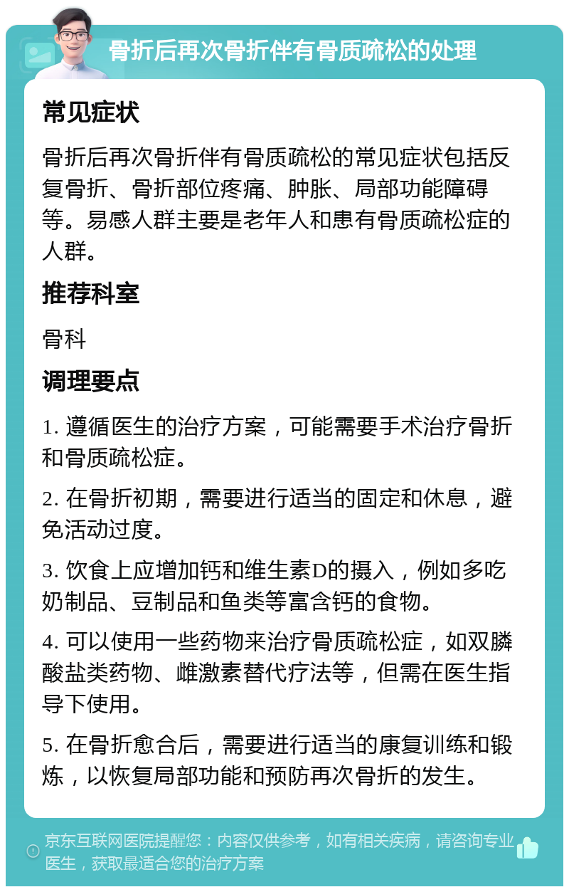 骨折后再次骨折伴有骨质疏松的处理 常见症状 骨折后再次骨折伴有骨质疏松的常见症状包括反复骨折、骨折部位疼痛、肿胀、局部功能障碍等。易感人群主要是老年人和患有骨质疏松症的人群。 推荐科室 骨科 调理要点 1. 遵循医生的治疗方案，可能需要手术治疗骨折和骨质疏松症。 2. 在骨折初期，需要进行适当的固定和休息，避免活动过度。 3. 饮食上应增加钙和维生素D的摄入，例如多吃奶制品、豆制品和鱼类等富含钙的食物。 4. 可以使用一些药物来治疗骨质疏松症，如双膦酸盐类药物、雌激素替代疗法等，但需在医生指导下使用。 5. 在骨折愈合后，需要进行适当的康复训练和锻炼，以恢复局部功能和预防再次骨折的发生。