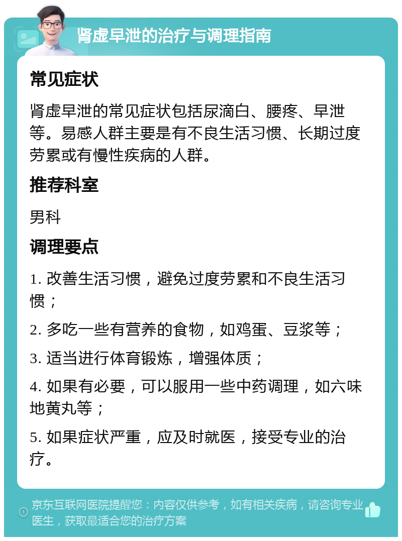 肾虚早泄的治疗与调理指南 常见症状 肾虚早泄的常见症状包括尿滴白、腰疼、早泄等。易感人群主要是有不良生活习惯、长期过度劳累或有慢性疾病的人群。 推荐科室 男科 调理要点 1. 改善生活习惯，避免过度劳累和不良生活习惯； 2. 多吃一些有营养的食物，如鸡蛋、豆浆等； 3. 适当进行体育锻炼，增强体质； 4. 如果有必要，可以服用一些中药调理，如六味地黄丸等； 5. 如果症状严重，应及时就医，接受专业的治疗。