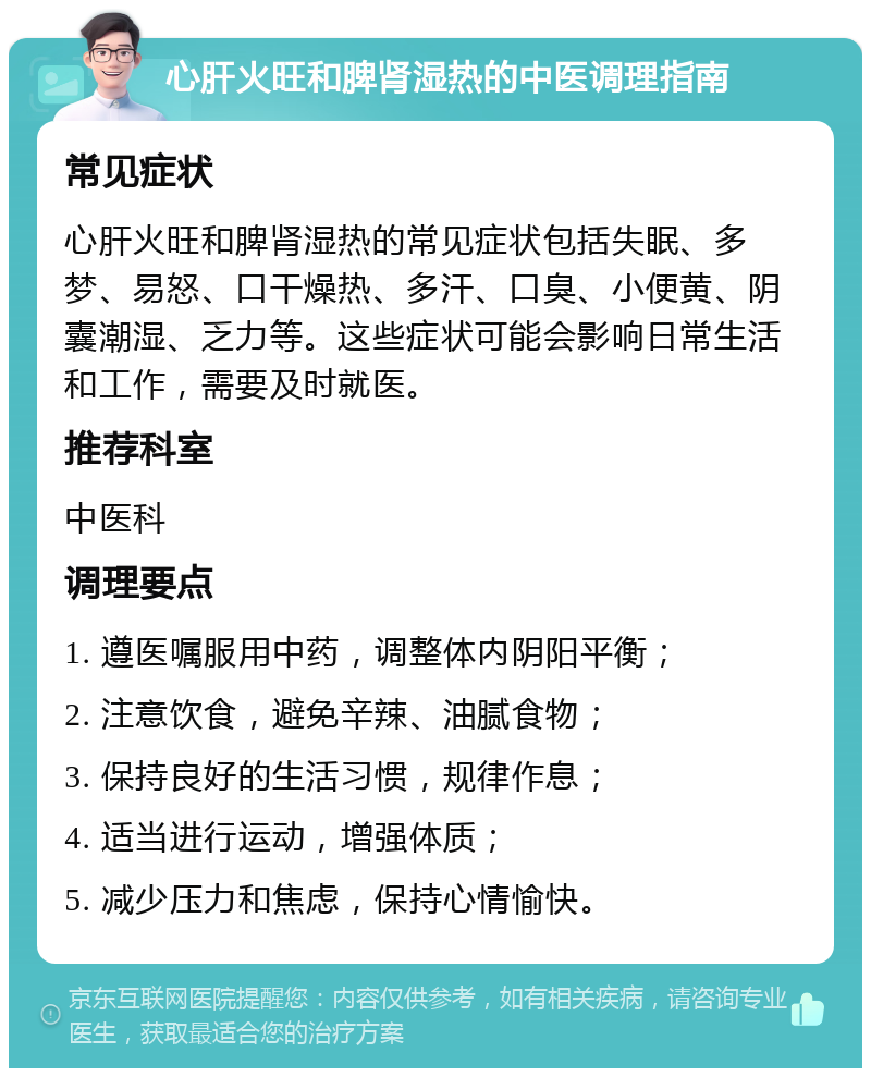 心肝火旺和脾肾湿热的中医调理指南 常见症状 心肝火旺和脾肾湿热的常见症状包括失眠、多梦、易怒、口干燥热、多汗、口臭、小便黄、阴囊潮湿、乏力等。这些症状可能会影响日常生活和工作，需要及时就医。 推荐科室 中医科 调理要点 1. 遵医嘱服用中药，调整体内阴阳平衡； 2. 注意饮食，避免辛辣、油腻食物； 3. 保持良好的生活习惯，规律作息； 4. 适当进行运动，增强体质； 5. 减少压力和焦虑，保持心情愉快。