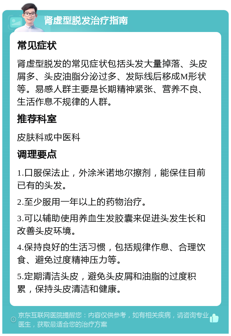 肾虚型脱发治疗指南 常见症状 肾虚型脱发的常见症状包括头发大量掉落、头皮屑多、头皮油脂分泌过多、发际线后移成M形状等。易感人群主要是长期精神紧张、营养不良、生活作息不规律的人群。 推荐科室 皮肤科或中医科 调理要点 1.口服保法止，外涂米诺地尔擦剂，能保住目前已有的头发。 2.至少服用一年以上的药物治疗。 3.可以辅助使用养血生发胶囊来促进头发生长和改善头皮环境。 4.保持良好的生活习惯，包括规律作息、合理饮食、避免过度精神压力等。 5.定期清洁头皮，避免头皮屑和油脂的过度积累，保持头皮清洁和健康。