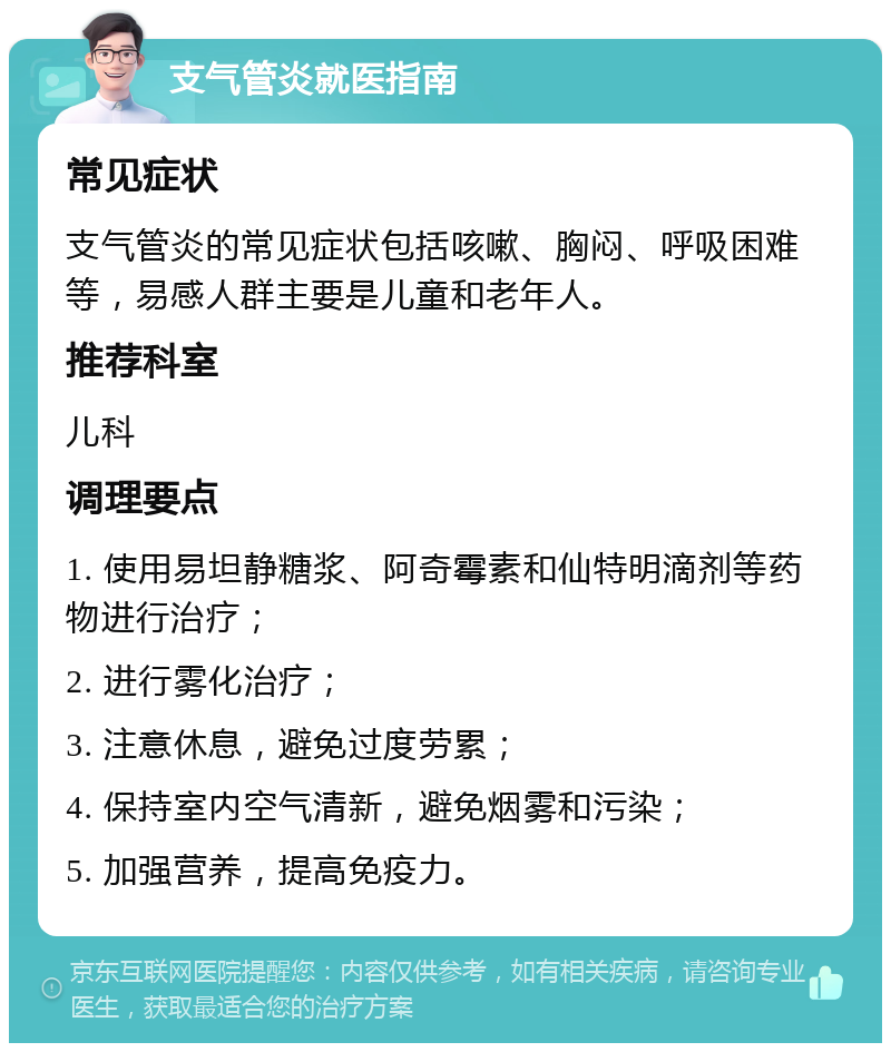 支气管炎就医指南 常见症状 支气管炎的常见症状包括咳嗽、胸闷、呼吸困难等，易感人群主要是儿童和老年人。 推荐科室 儿科 调理要点 1. 使用易坦静糖浆、阿奇霉素和仙特明滴剂等药物进行治疗； 2. 进行雾化治疗； 3. 注意休息，避免过度劳累； 4. 保持室内空气清新，避免烟雾和污染； 5. 加强营养，提高免疫力。