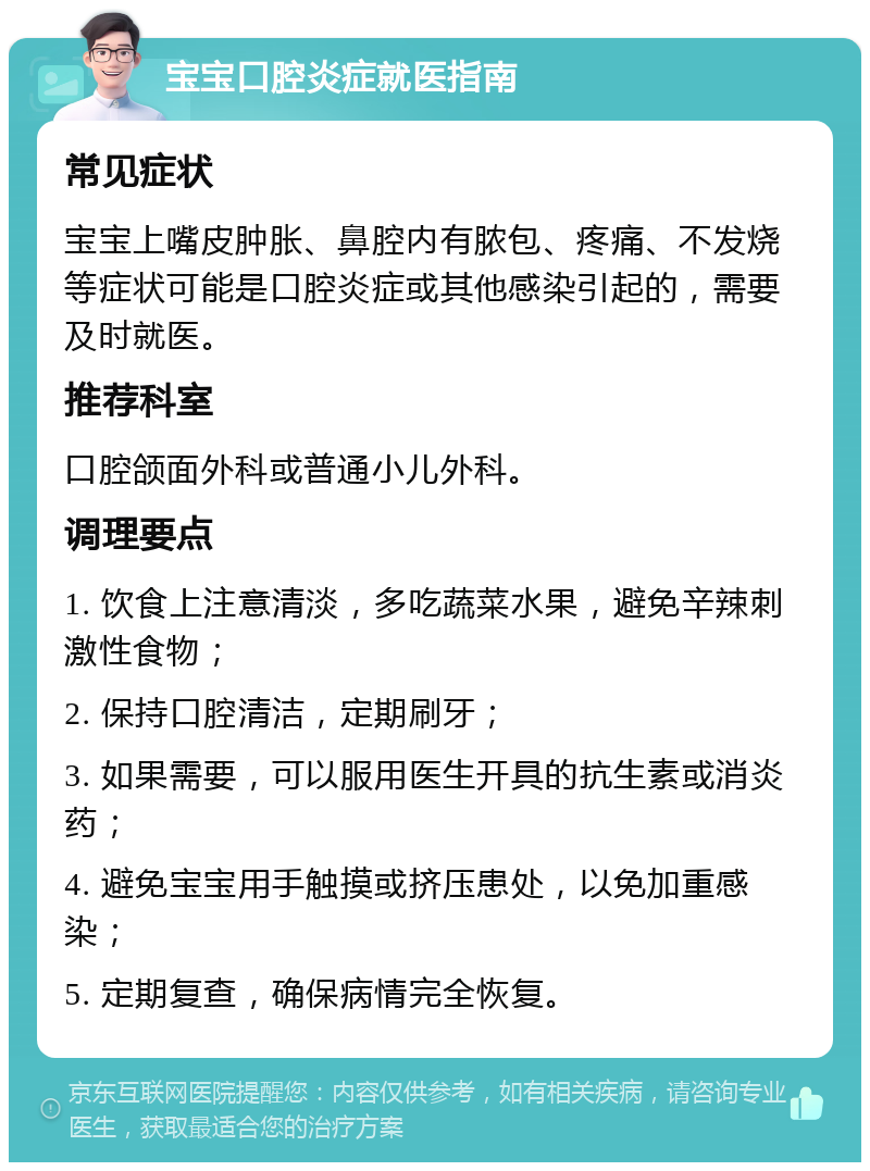 宝宝口腔炎症就医指南 常见症状 宝宝上嘴皮肿胀、鼻腔内有脓包、疼痛、不发烧等症状可能是口腔炎症或其他感染引起的，需要及时就医。 推荐科室 口腔颌面外科或普通小儿外科。 调理要点 1. 饮食上注意清淡，多吃蔬菜水果，避免辛辣刺激性食物； 2. 保持口腔清洁，定期刷牙； 3. 如果需要，可以服用医生开具的抗生素或消炎药； 4. 避免宝宝用手触摸或挤压患处，以免加重感染； 5. 定期复查，确保病情完全恢复。