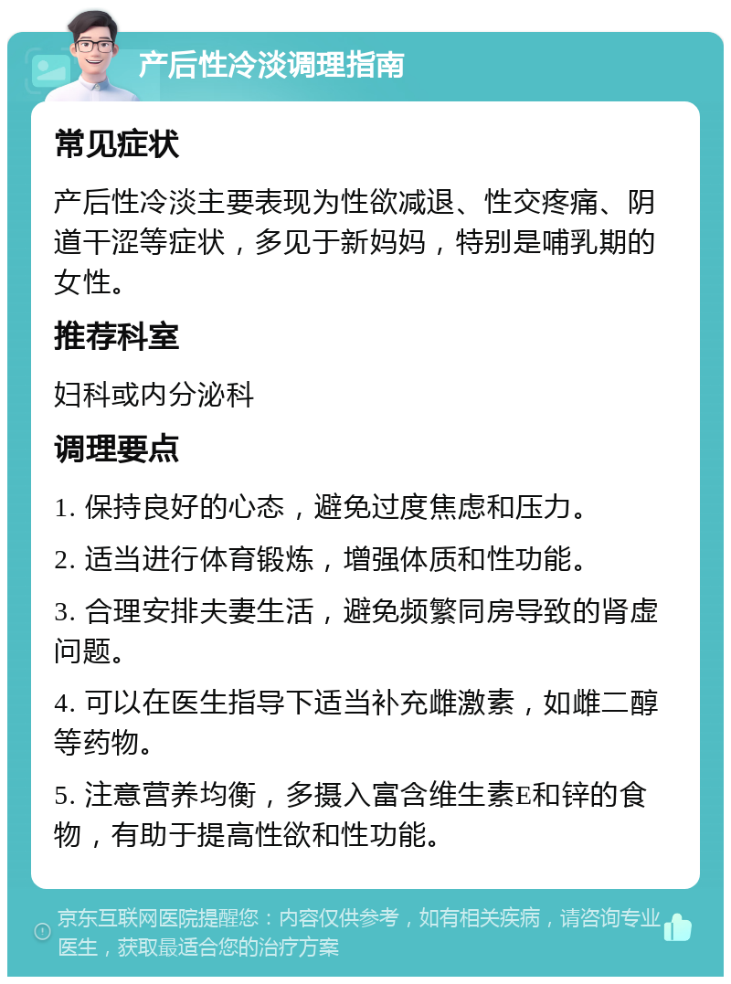 产后性冷淡调理指南 常见症状 产后性冷淡主要表现为性欲减退、性交疼痛、阴道干涩等症状，多见于新妈妈，特别是哺乳期的女性。 推荐科室 妇科或内分泌科 调理要点 1. 保持良好的心态，避免过度焦虑和压力。 2. 适当进行体育锻炼，增强体质和性功能。 3. 合理安排夫妻生活，避免频繁同房导致的肾虚问题。 4. 可以在医生指导下适当补充雌激素，如雌二醇等药物。 5. 注意营养均衡，多摄入富含维生素E和锌的食物，有助于提高性欲和性功能。