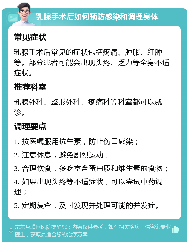 乳腺手术后如何预防感染和调理身体 常见症状 乳腺手术后常见的症状包括疼痛、肿胀、红肿等。部分患者可能会出现头疼、乏力等全身不适症状。 推荐科室 乳腺外科、整形外科、疼痛科等科室都可以就诊。 调理要点 1. 按医嘱服用抗生素，防止伤口感染； 2. 注意休息，避免剧烈运动； 3. 合理饮食，多吃富含蛋白质和维生素的食物； 4. 如果出现头疼等不适症状，可以尝试中药调理； 5. 定期复查，及时发现并处理可能的并发症。