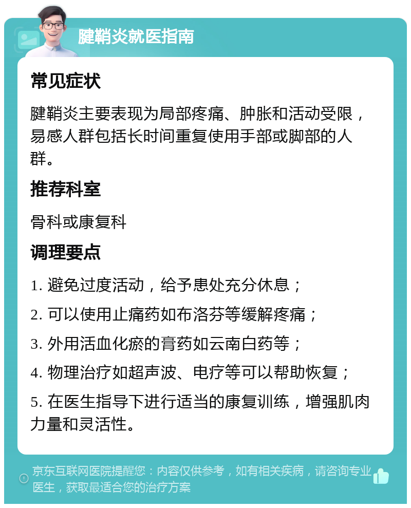 腱鞘炎就医指南 常见症状 腱鞘炎主要表现为局部疼痛、肿胀和活动受限，易感人群包括长时间重复使用手部或脚部的人群。 推荐科室 骨科或康复科 调理要点 1. 避免过度活动，给予患处充分休息； 2. 可以使用止痛药如布洛芬等缓解疼痛； 3. 外用活血化瘀的膏药如云南白药等； 4. 物理治疗如超声波、电疗等可以帮助恢复； 5. 在医生指导下进行适当的康复训练，增强肌肉力量和灵活性。